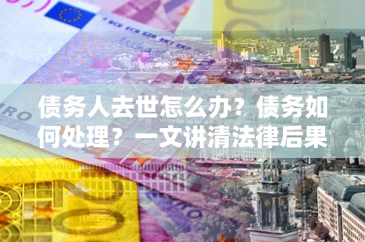 武汉债务人去世怎么办？债务如何处理？一文讲清法律后果