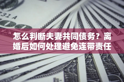 武汉怎么判断夫妻共同债务？离婚后如何处理避免连带责任？
